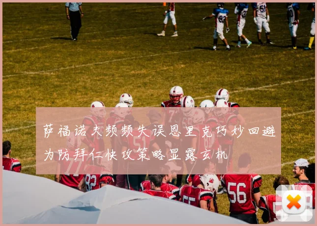 萨福诺夫频频失误恩里克巧妙回避为防拜仁快攻策略显露玄机