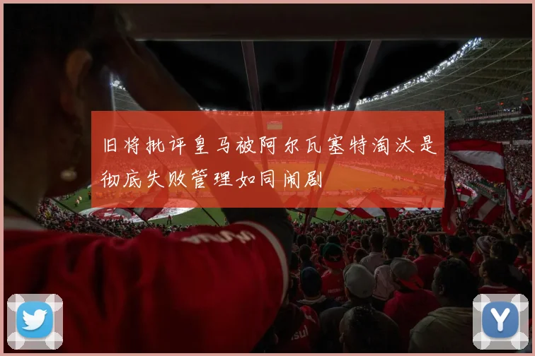 旧将批评皇马被阿尔瓦塞特淘汰是彻底失败管理如同闹剧