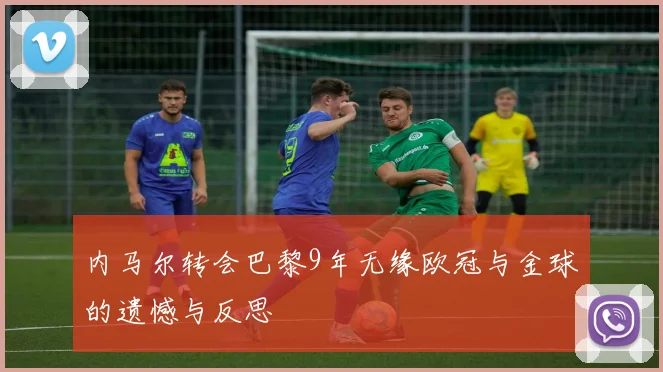 内马尔转会巴黎9年无缘欧冠与金球的遗憾与反思