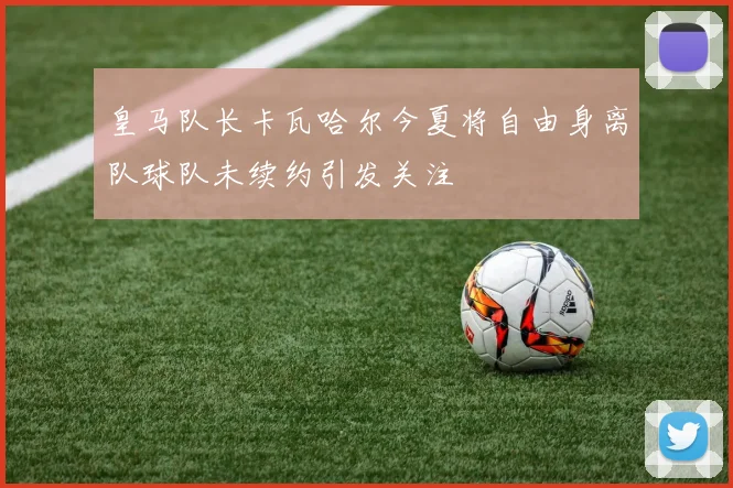 皇马队长卡瓦哈尔今夏将自由身离队球队未续约引发关注