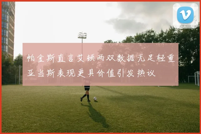 帕金斯直言艾顿两双数据无足轻重亚当斯表现更具价值引发热议