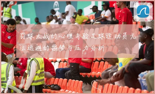 罚球大战的心理考验足球运动员无法逃避的噩梦与压力分析