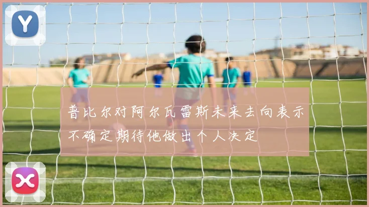 普比尔对阿尔瓦雷斯未来去向表示不确定期待他做出个人决定