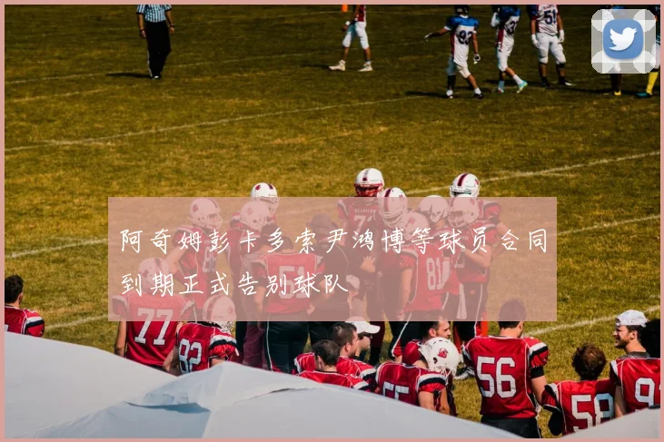 阿奇姆彭卡多索尹鸿博等球员合同到期正式告别球队