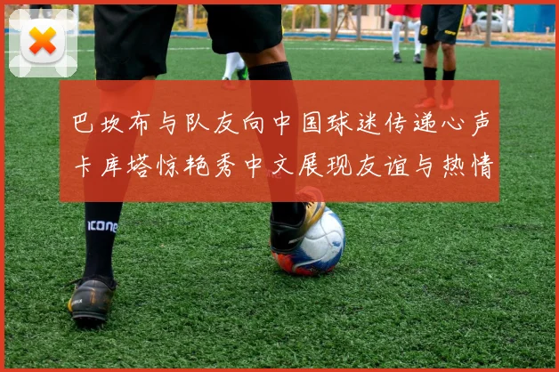 巴坎布与队友向中国球迷传递心声卡库塔惊艳秀中文展现友谊与热情