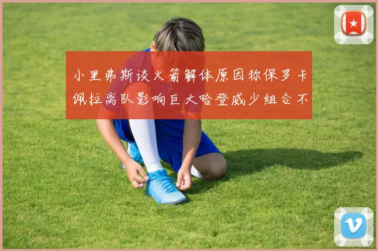 小里弗斯谈火箭解体原因称保罗卡佩拉离队影响巨大哈登威少组合不和谐