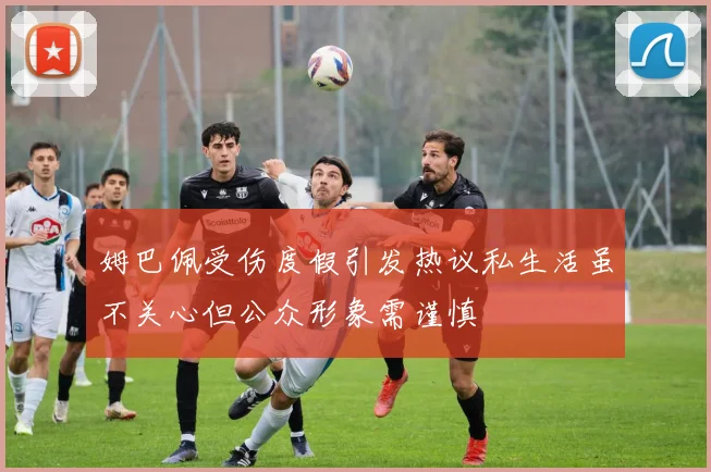 姆巴佩受伤度假引发热议私生活虽不关心但公众形象需谨慎