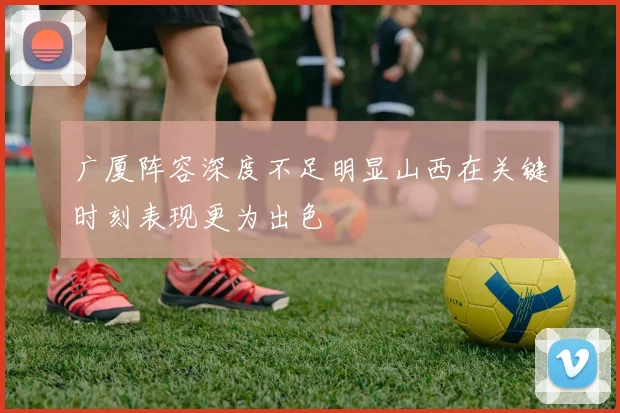 广厦阵容深度不足明显山西在关键时刻表现更为出色