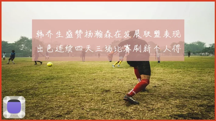 韩乔生盛赞杨瀚森在发展联盟表现出色连续四天三场比赛刷新个人得分与篮板纪录