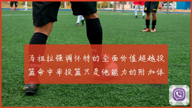 马祖拉强调怀特的全面价值超越投篮命中率投篮只是他能力的附加体现