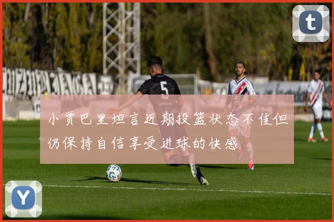 小贾巴里坦言近期投篮状态不佳但仍保持自信享受进球的快感