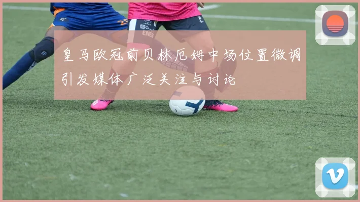 皇马欧冠前贝林厄姆中场位置微调引发媒体广泛关注与讨论